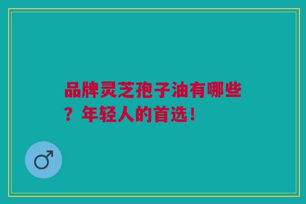 品牌灵芝孢子油有哪些？年轻人的首选！