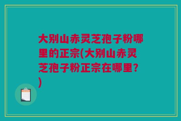 大别山赤灵芝孢子粉哪里的正宗(大别山赤灵芝孢子粉正宗在哪里？)