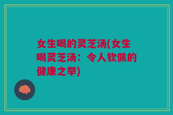 女生喝的灵芝汤(女生喝灵芝汤：令人钦佩的健康之举)