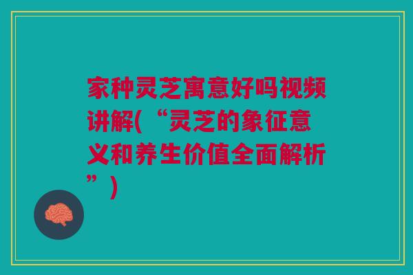 家种灵芝寓意好吗视频讲解(“灵芝的象征意义和养生价值全面解析”)