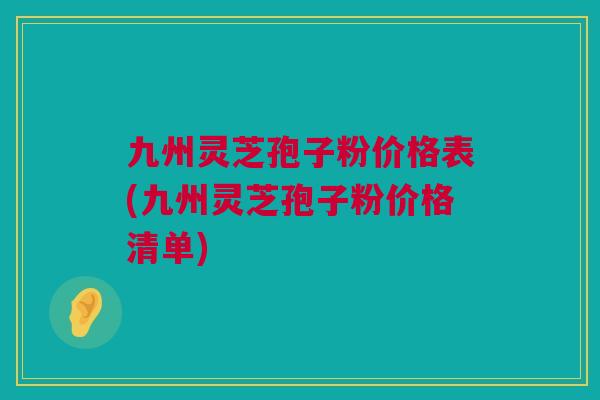 九州灵芝孢子粉价格表(九州灵芝孢子粉价格清单)