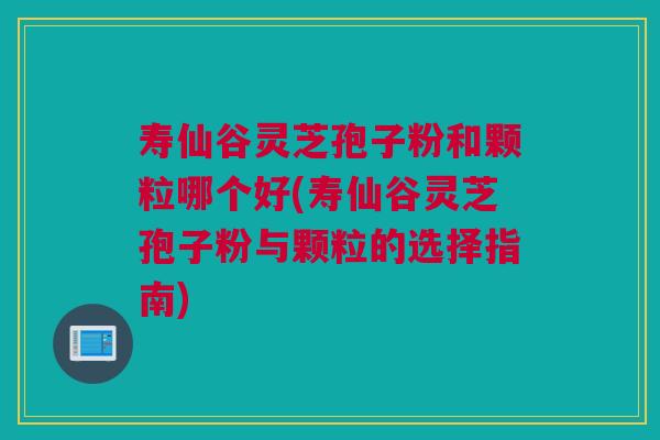 寿仙谷灵芝孢子粉和颗粒哪个好(寿仙谷灵芝孢子粉与颗粒的选择指南) 寿仙谷灵芝孢子粉和颗粒哪个好(寿仙谷灵芝孢子粉与颗粒的选择指南)