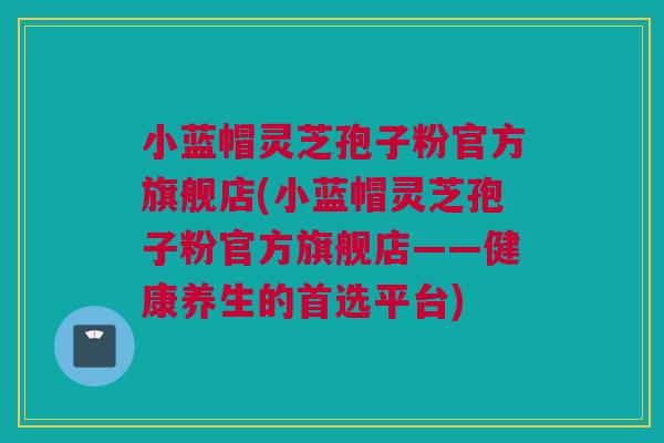 小蓝帽灵芝孢子粉官方旗舰店(小蓝帽灵芝孢子粉官方旗舰店——健康养生的首选平台)