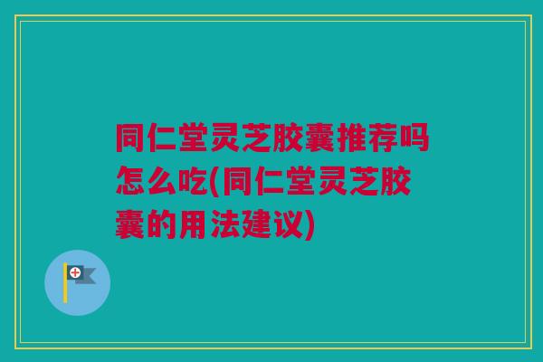 同仁堂灵芝胶囊推荐吗怎么吃(同仁堂灵芝胶囊的用法建议)