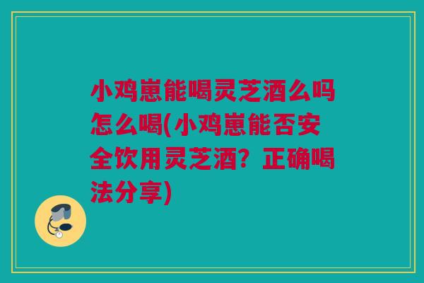 小鸡崽能喝灵芝酒么吗怎么喝(小鸡崽能否安全饮用灵芝酒？正确喝法分享)