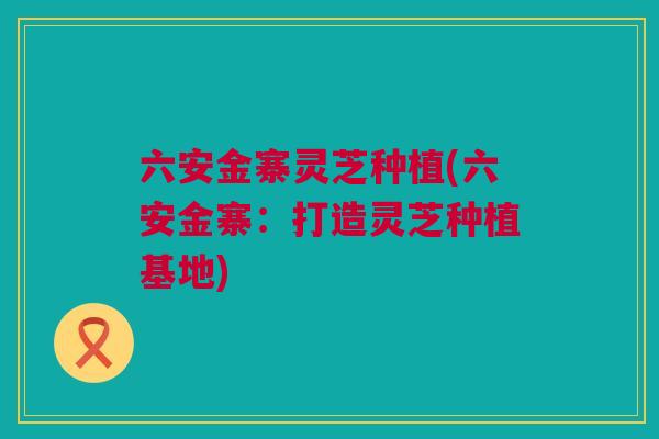 六安金寨灵芝种植(六安金寨：打造灵芝种植基地)