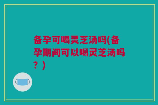 备孕可喝灵芝汤吗(备孕期间可以喝灵芝汤吗？)