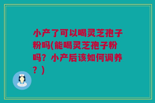 小产了可以喝灵芝孢子粉吗(能喝灵芝孢子粉吗？小产后该如何调养？)