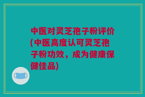 中医对灵芝孢子粉评价(中医高度认可灵芝孢子粉功效，成为健康保健佳品)