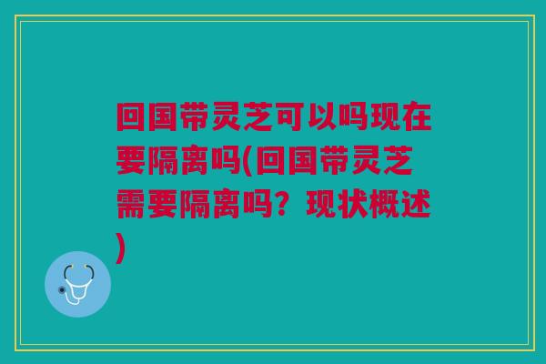 回国带灵芝可以吗现在要隔离吗(回国带灵芝需要隔离吗？现状概述)