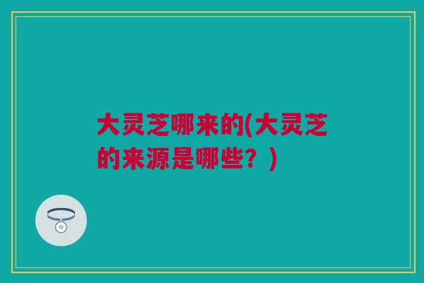 大灵芝哪来的(大灵芝的来源是哪些？)