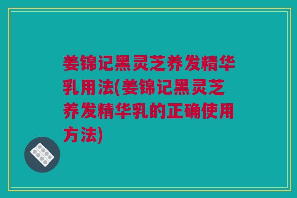 姜锦记黑灵芝养发精华乳用法(姜锦记黑灵芝养发精华乳的正确使用方法)