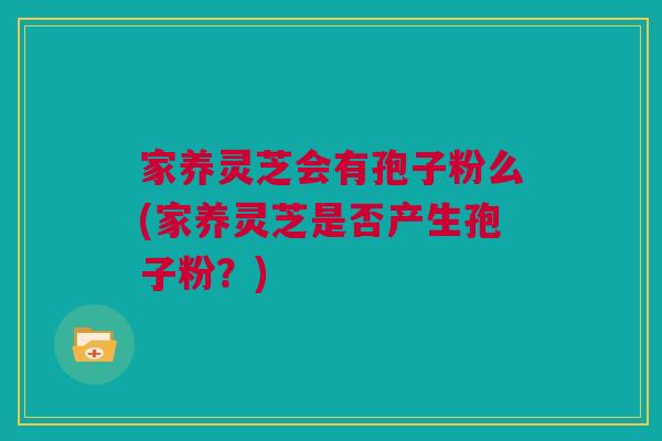 家养灵芝会有孢子粉么(家养灵芝是否产生孢子粉?) 家养灵芝会有孢子粉么(家养灵芝是否产生孢子粉?)