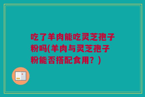 吃了羊肉能吃灵芝孢子粉吗(羊肉与灵芝孢子粉能否搭配食用？)