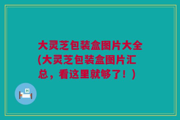 大灵芝包装盒图片大全(大灵芝包装盒图片汇总,看这里就够了!) 大灵芝包装盒图片大全(大灵芝包装盒图片汇总,看这里就够了!)