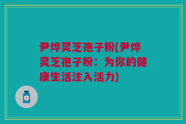 尹烨灵芝孢子粉(尹烨灵芝孢子粉：为你的健康生活注入活力)