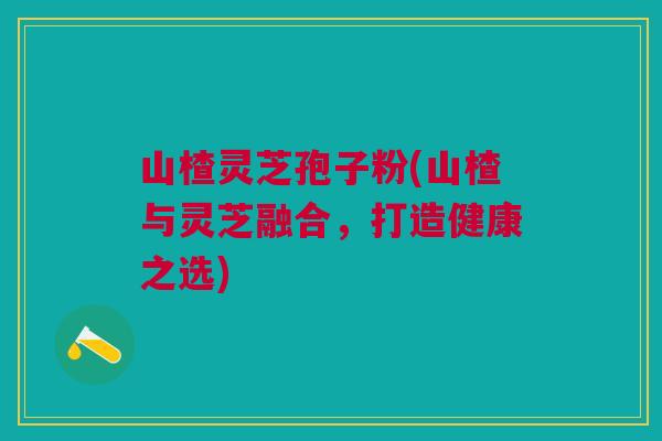 山楂灵芝孢子粉(山楂与灵芝融合，打造健康之选)