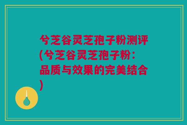 兮芝谷灵芝孢子粉测评(兮芝谷灵芝孢子粉：品质与效果的完美结合)