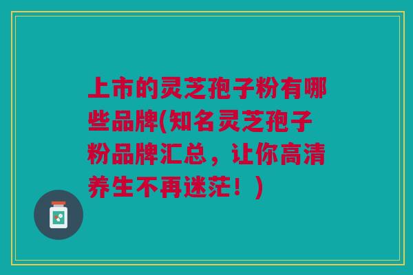上市的灵芝孢子粉有哪些品牌(知名灵芝孢子粉品牌汇总，让你高清养生不再迷茫！)