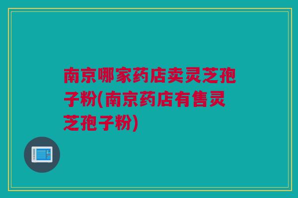 南京哪家药店卖灵芝孢子粉(南京药店有售灵芝孢子粉)