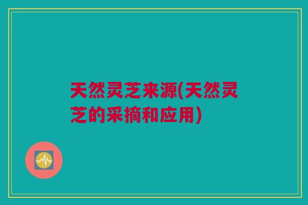 天然灵芝来源(天然灵芝的采摘和应用)