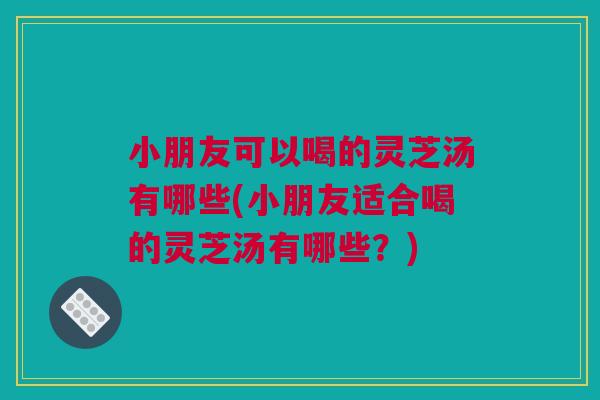 小朋友可以喝的灵芝汤有哪些(小朋友适合喝的灵芝汤有哪些？)