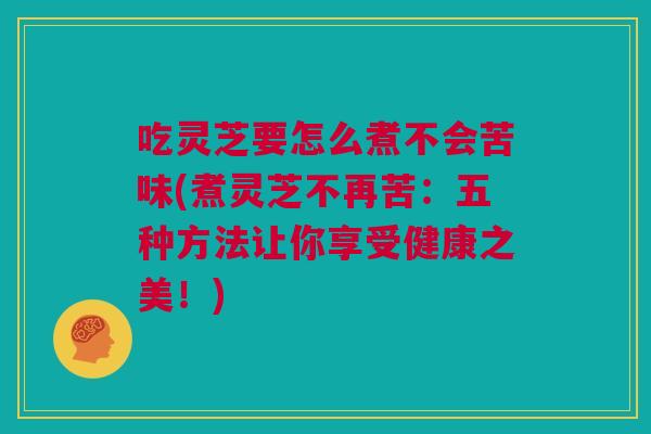 吃灵芝要怎么煮不会苦味(煮灵芝不再苦：五种方法让你享受健康之美！)