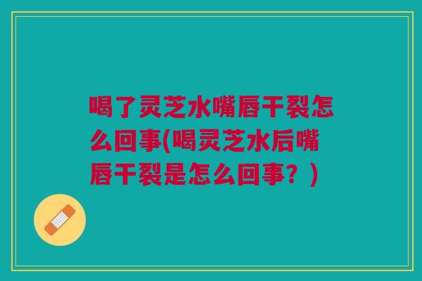喝了灵芝水嘴唇干裂怎么回事(喝灵芝水后嘴唇干裂是怎么回事？)