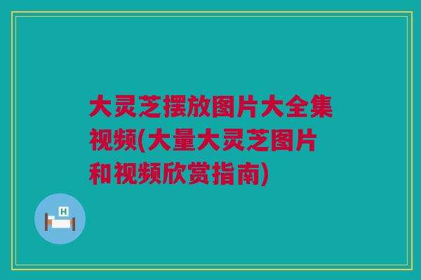 大灵芝摆放图片大全集视频(大量大灵芝图片和视频欣赏指南)