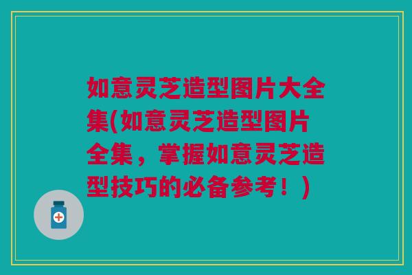 如意灵芝造型图片大全集(如意灵芝造型图片全集，掌握如意灵芝造型技巧的必备参考！)