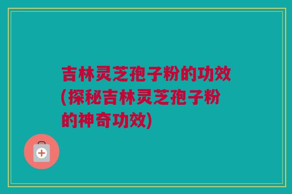吉林灵芝孢子粉的功效(探秘吉林灵芝孢子粉的神奇功效)