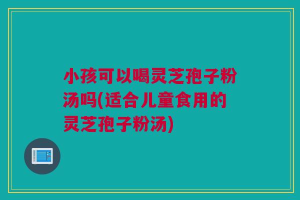 小孩可以喝灵芝孢子粉汤吗(适合儿童食用的灵芝孢子粉汤) 小孩可以喝灵芝孢子粉汤吗(适合儿童食用的灵芝孢子粉汤)