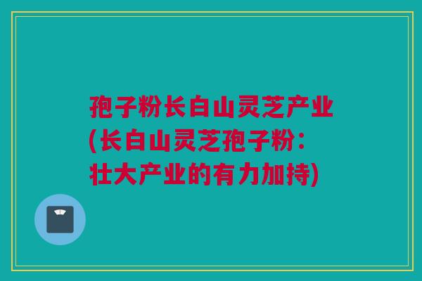 孢子粉长白山灵芝产业(长白山灵芝孢子粉：壮大产业的有力加持)