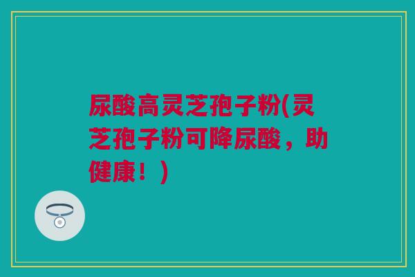 尿酸高灵芝孢子粉(灵芝孢子粉可降尿酸，助健康！)