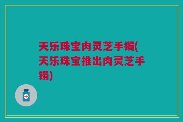 天乐珠宝肉灵芝手镯(天乐珠宝推出肉灵芝手镯)