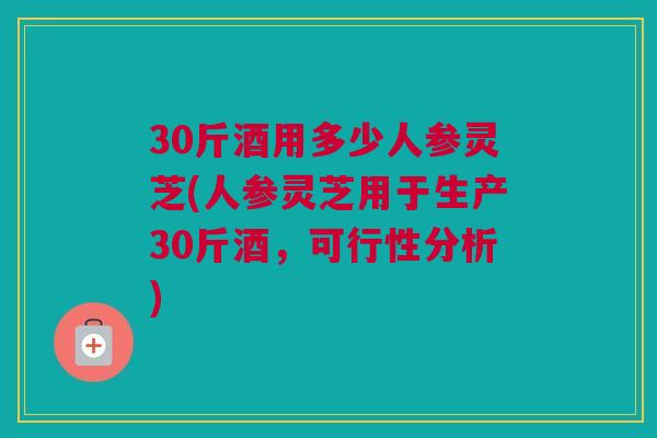 30斤酒用多少人参灵芝(人参灵芝用于生产30斤酒，可行性分析)