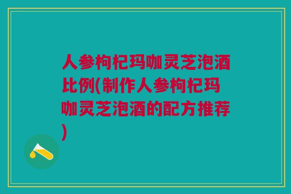 人参枸杞玛咖灵芝泡酒比例(制作人参枸杞玛咖灵芝泡酒的配方推荐)