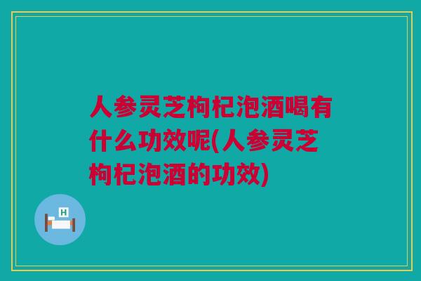 人参灵芝枸杞泡酒喝有什么功效呢(人参灵芝枸杞泡酒的功效)