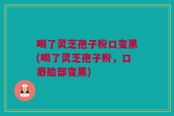 喝了灵芝孢子粉口变黑(喝了灵芝孢子粉，口唇脸部变黑)