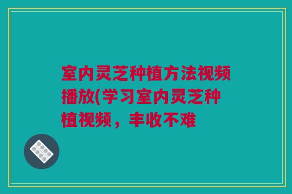 室内灵芝种植方法视频播放(学习室内灵芝种植视频，丰收不难