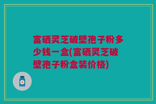 富硒灵芝破壁孢子粉多少钱一盒(富硒灵芝破壁孢子粉盒装价格)