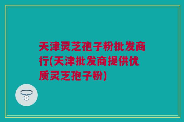 天津灵芝孢子粉批发商行(天津批发商提供优质灵芝孢子粉)