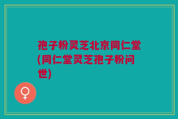 孢子粉灵芝北京同仁堂(同仁堂灵芝孢子粉问世)