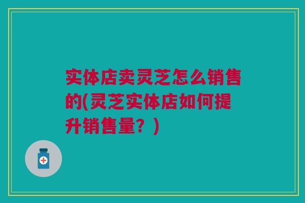 实体店卖灵芝怎么销售的(灵芝实体店如何提升销售量？)