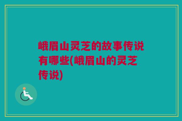 峨眉山灵芝的故事传说有哪些(峨眉山的灵芝传说)