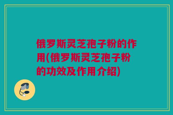 俄罗斯灵芝孢子粉的作用(俄罗斯灵芝孢子粉的功效及作用介绍)