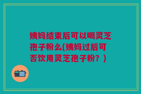 姨妈结束后可以喝灵芝孢子粉么(姨妈过后可否饮用灵芝孢子粉？)