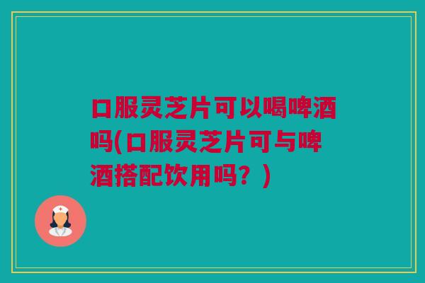 口服灵芝片可以喝啤酒吗(口服灵芝片可与啤酒搭配饮用吗？)