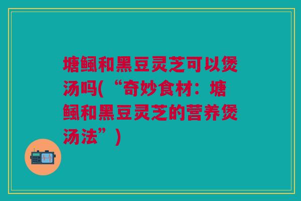 塘鲺和黑豆灵芝可以煲汤吗(“奇妙食材：塘鲺和黑豆灵芝的营养煲汤法”)