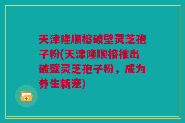 天津隆顺榕破壁灵芝孢子粉(天津隆顺榕推出破壁灵芝孢子粉，成为养生新宠)